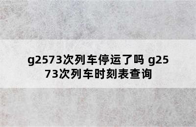 g2573次列车停运了吗 g2573次列车时刻表查询